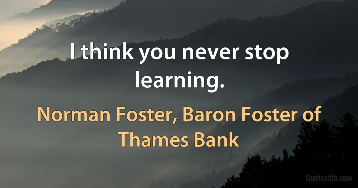 I think you never stop learning. (Norman Foster, Baron Foster of Thames Bank)