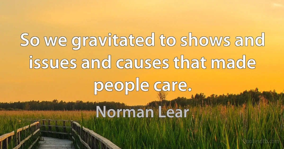 So we gravitated to shows and issues and causes that made people care. (Norman Lear)