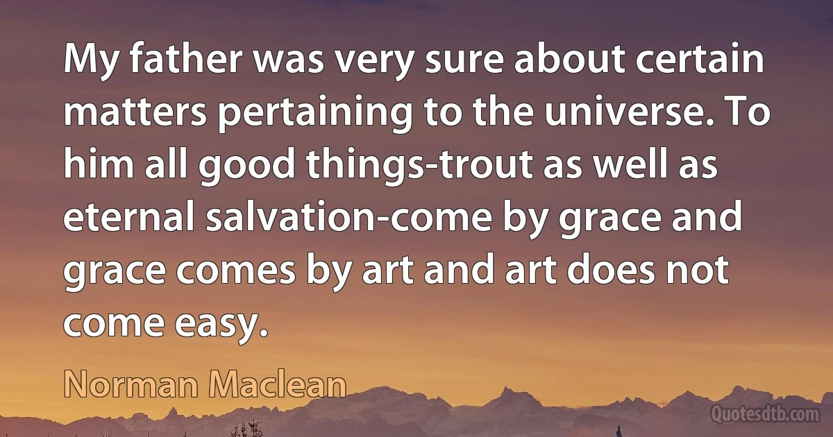 My father was very sure about certain matters pertaining to the universe. To him all good things-trout as well as eternal salvation-come by grace and grace comes by art and art does not come easy. (Norman Maclean)