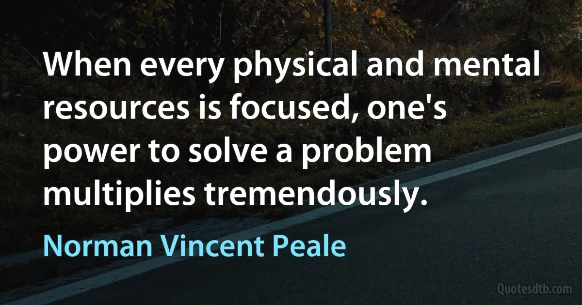 When every physical and mental resources is focused, one's power to solve a problem multiplies tremendously. (Norman Vincent Peale)