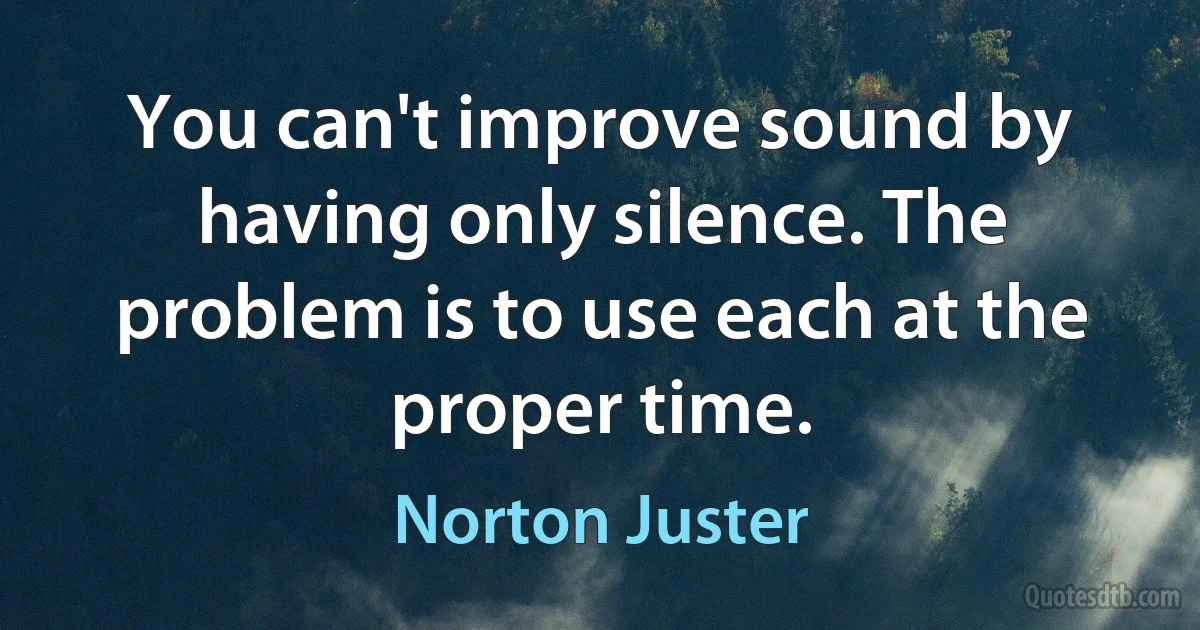 You can't improve sound by having only silence. The problem is to use each at the proper time. (Norton Juster)