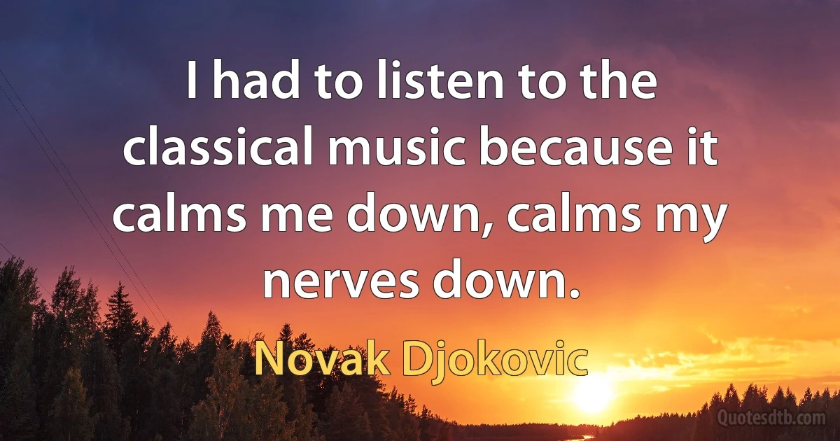 I had to listen to the classical music because it calms me down, calms my nerves down. (Novak Djokovic)