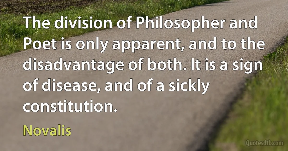 The division of Philosopher and Poet is only apparent, and to the disadvantage of both. It is a sign of disease, and of a sickly constitution. (Novalis)