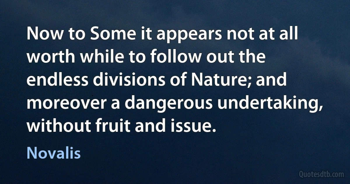 Now to Some it appears not at all worth while to follow out the endless divisions of Nature; and moreover a dangerous undertaking, without fruit and issue. (Novalis)