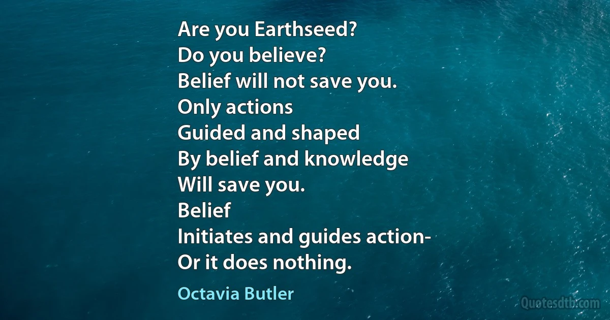 Are you Earthseed?
Do you believe?
Belief will not save you.
Only actions
Guided and shaped
By belief and knowledge
Will save you.
Belief
Initiates and guides action-
Or it does nothing. (Octavia Butler)