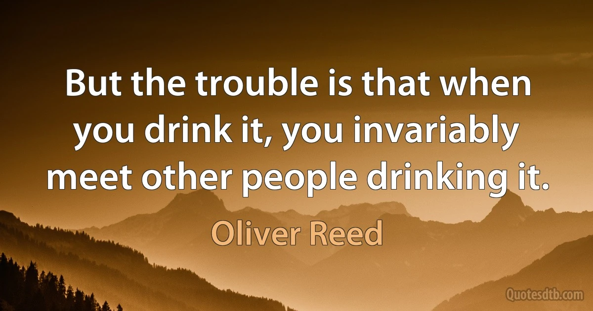 But the trouble is that when you drink it, you invariably meet other people drinking it. (Oliver Reed)