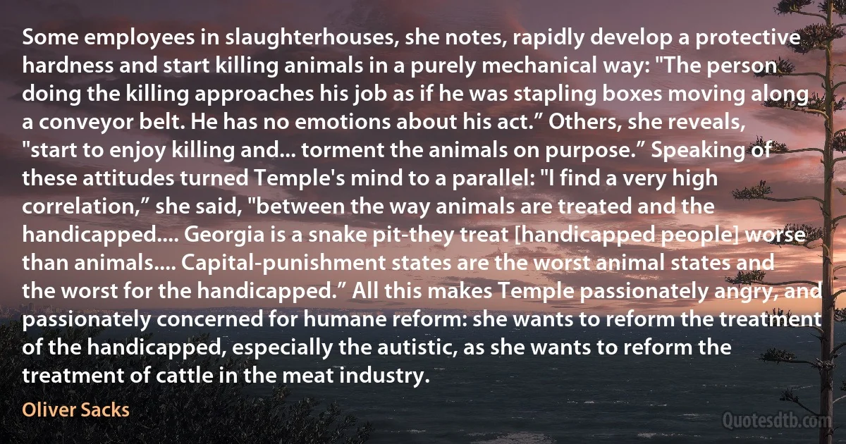 Some employees in slaughterhouses, she notes, rapidly develop a protective hardness and start killing animals in a purely mechanical way: "The person doing the killing approaches his job as if he was stapling boxes moving along a conveyor belt. He has no emotions about his act.” Others, she reveals, "start to enjoy killing and... torment the animals on purpose.” Speaking of these attitudes turned Temple's mind to a parallel: "I find a very high correlation,” she said, "between the way animals are treated and the handicapped.... Georgia is a snake pit-they treat [handicapped people] worse than animals.... Capital-punishment states are the worst animal states and the worst for the handicapped.” All this makes Temple passionately angry, and passionately concerned for humane reform: she wants to reform the treatment of the handicapped, especially the autistic, as she wants to reform the treatment of cattle in the meat industry. (Oliver Sacks)