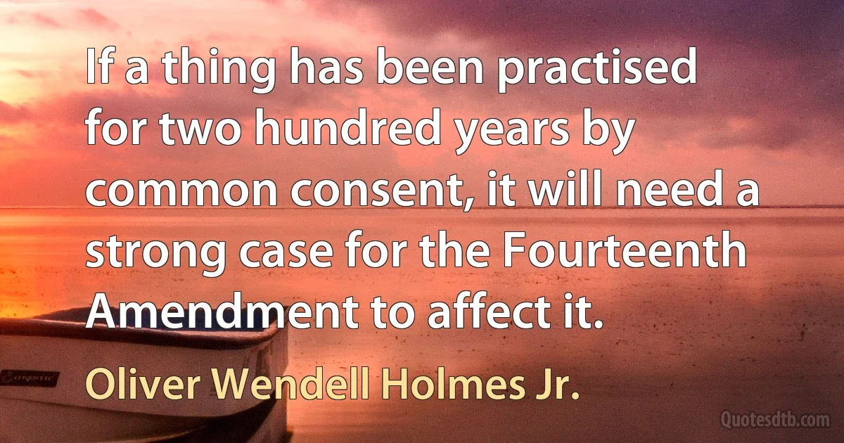 If a thing has been practised for two hundred years by common consent, it will need a strong case for the Fourteenth Amendment to affect it. (Oliver Wendell Holmes Jr.)