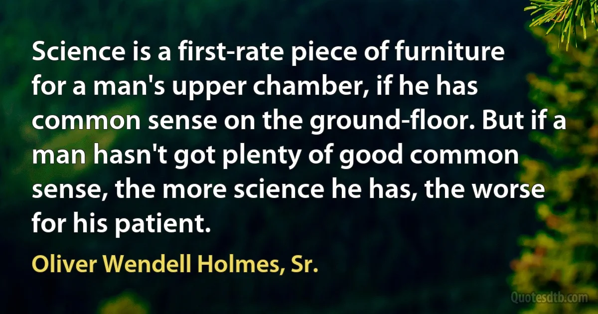 Science is a first-rate piece of furniture for a man's upper chamber, if he has common sense on the ground-floor. But if a man hasn't got plenty of good common sense, the more science he has, the worse for his patient. (Oliver Wendell Holmes, Sr.)