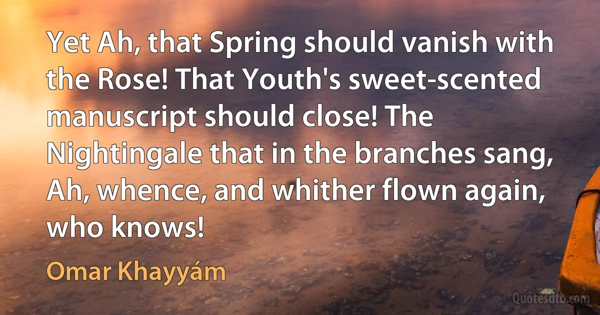 Yet Ah, that Spring should vanish with the Rose! That Youth's sweet-scented manuscript should close! The Nightingale that in the branches sang, Ah, whence, and whither flown again, who knows! (Omar Khayyám)