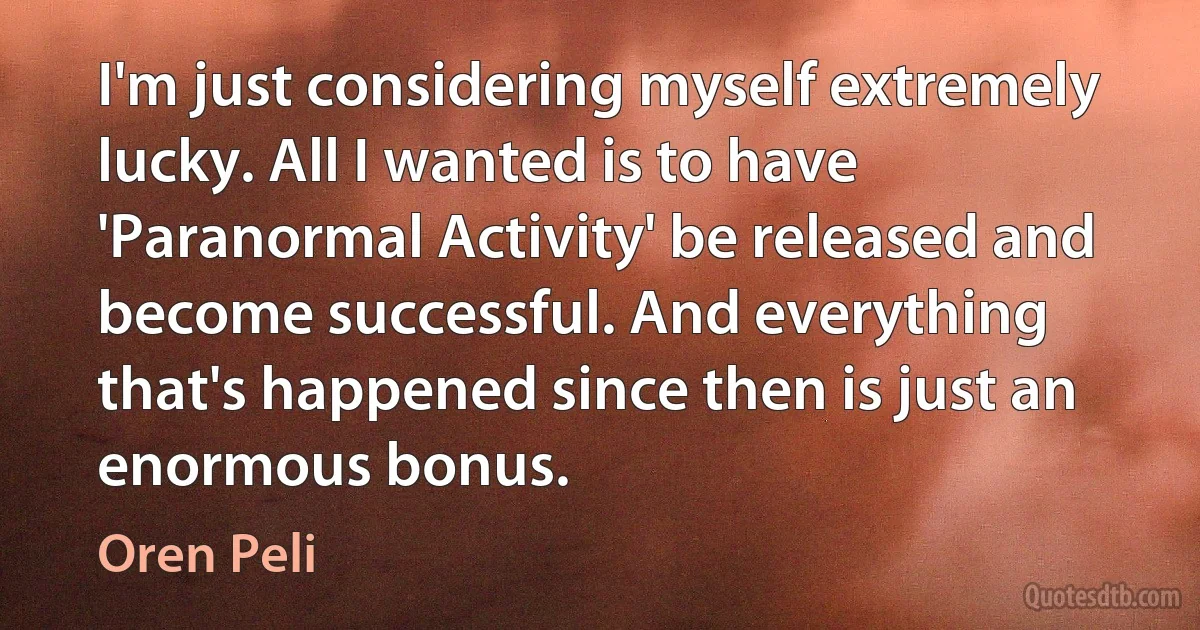 I'm just considering myself extremely lucky. All I wanted is to have 'Paranormal Activity' be released and become successful. And everything that's happened since then is just an enormous bonus. (Oren Peli)