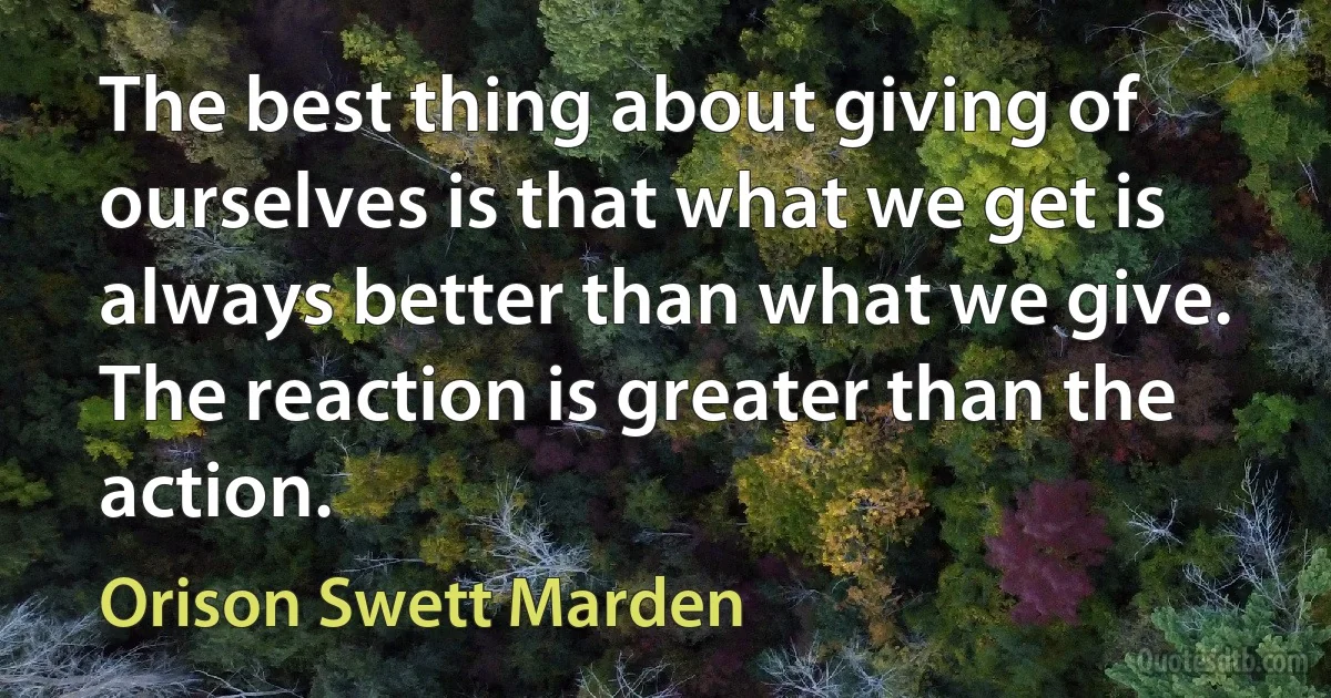 The best thing about giving of ourselves is that what we get is always better than what we give. The reaction is greater than the action. (Orison Swett Marden)