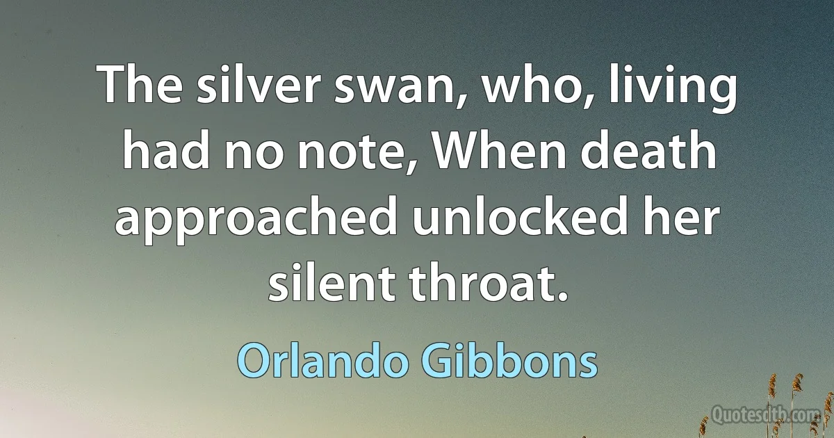 The silver swan, who, living had no note, When death approached unlocked her silent throat. (Orlando Gibbons)