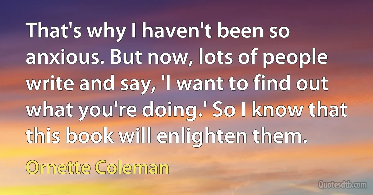 That's why I haven't been so anxious. But now, lots of people write and say, 'I want to find out what you're doing.' So I know that this book will enlighten them. (Ornette Coleman)