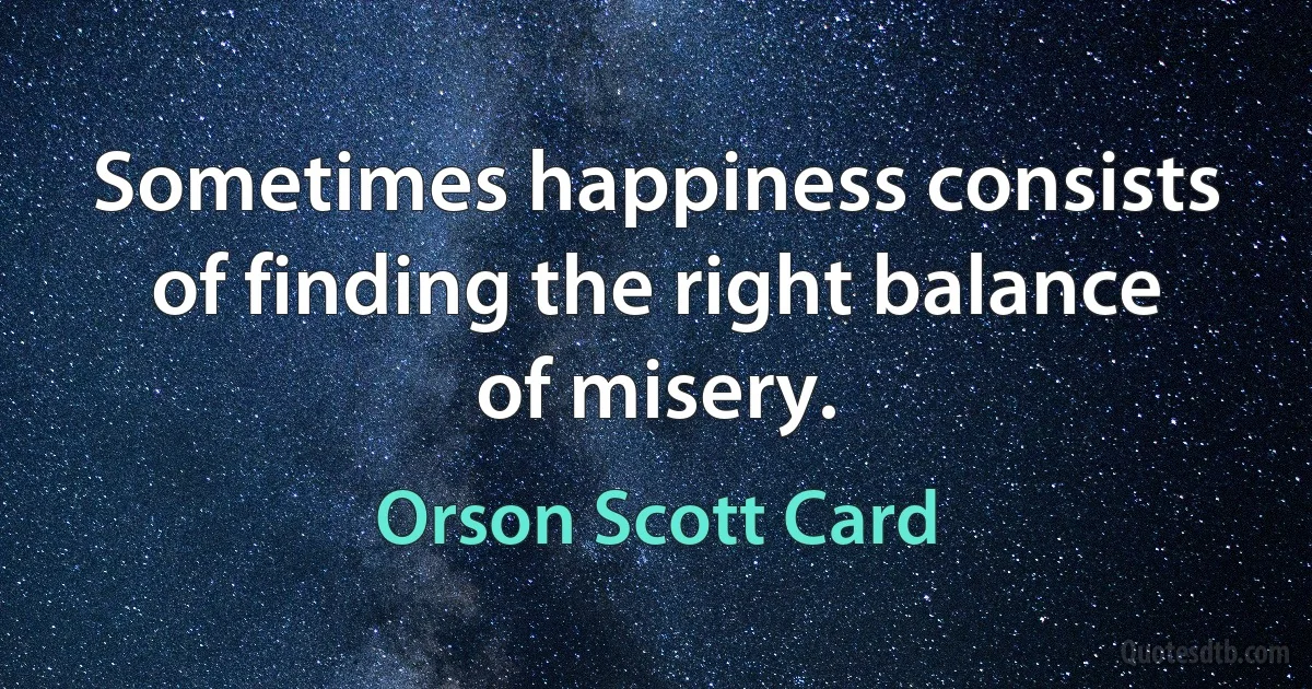 Sometimes happiness consists of finding the right balance of misery. (Orson Scott Card)