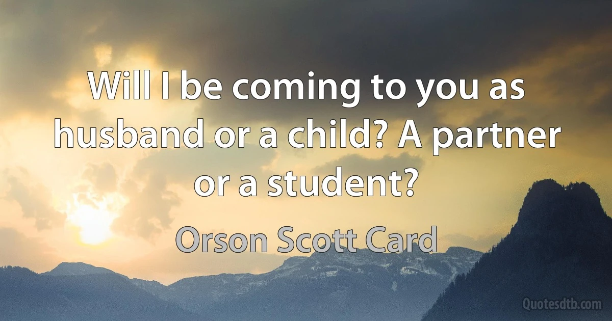 Will I be coming to you as husband or a child? A partner or a student? (Orson Scott Card)