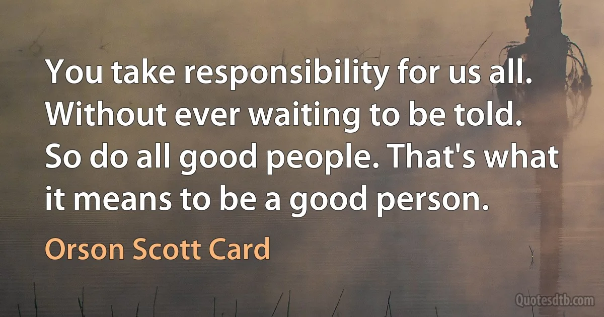 You take responsibility for us all. Without ever waiting to be told.
So do all good people. That's what it means to be a good person. (Orson Scott Card)