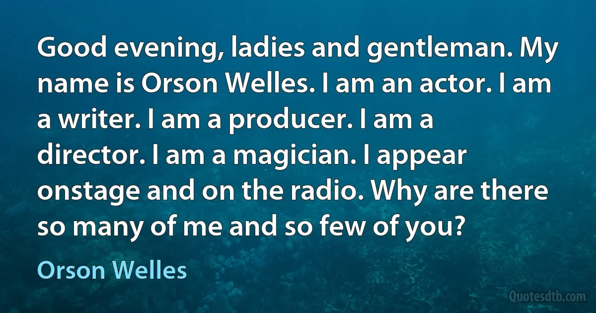 Good evening, ladies and gentleman. My name is Orson Welles. I am an actor. I am a writer. I am a producer. I am a director. I am a magician. I appear onstage and on the radio. Why are there so many of me and so few of you? (Orson Welles)