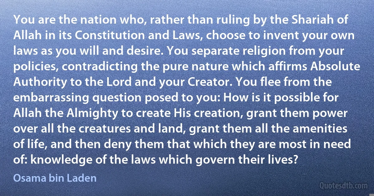 You are the nation who, rather than ruling by the Shariah of Allah in its Constitution and Laws, choose to invent your own laws as you will and desire. You separate religion from your policies, contradicting the pure nature which affirms Absolute Authority to the Lord and your Creator. You flee from the embarrassing question posed to you: How is it possible for Allah the Almighty to create His creation, grant them power over all the creatures and land, grant them all the amenities of life, and then deny them that which they are most in need of: knowledge of the laws which govern their lives? (Osama bin Laden)