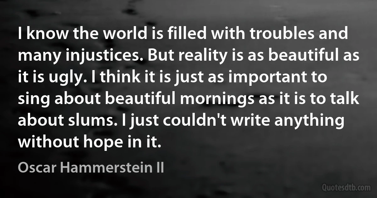 I know the world is filled with troubles and many injustices. But reality is as beautiful as it is ugly. I think it is just as important to sing about beautiful mornings as it is to talk about slums. I just couldn't write anything without hope in it. (Oscar Hammerstein II)