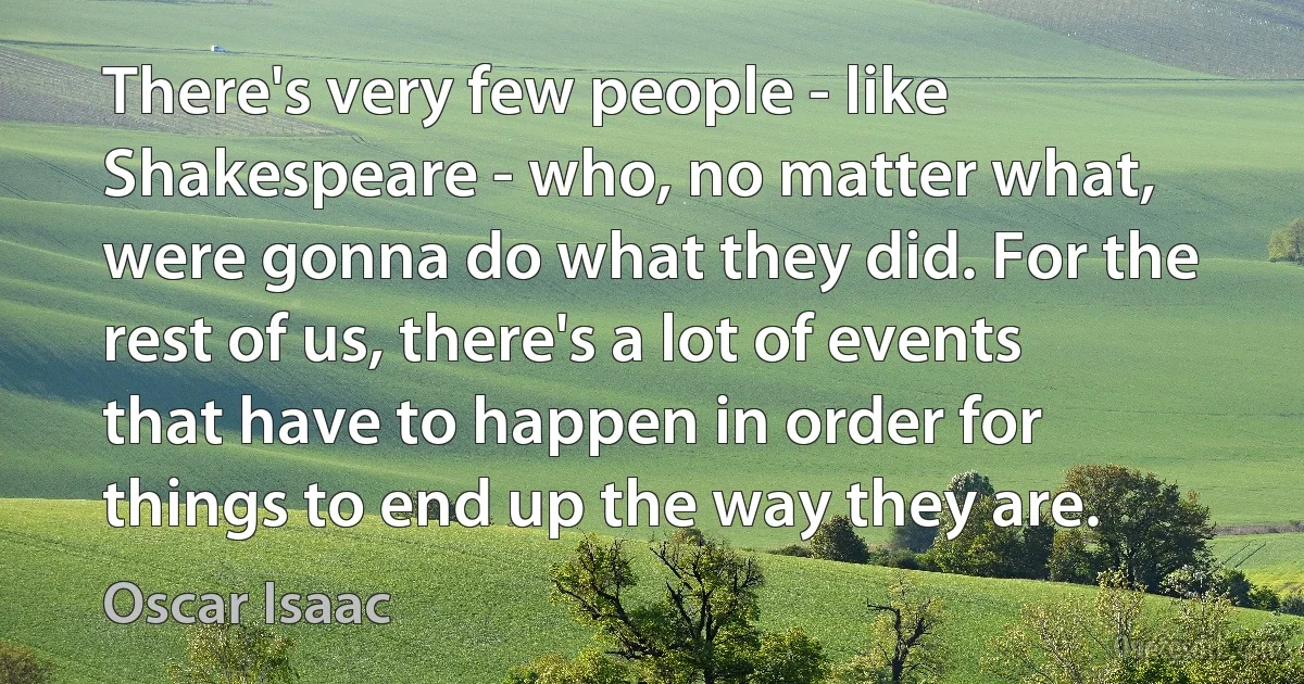 There's very few people - like Shakespeare - who, no matter what, were gonna do what they did. For the rest of us, there's a lot of events that have to happen in order for things to end up the way they are. (Oscar Isaac)