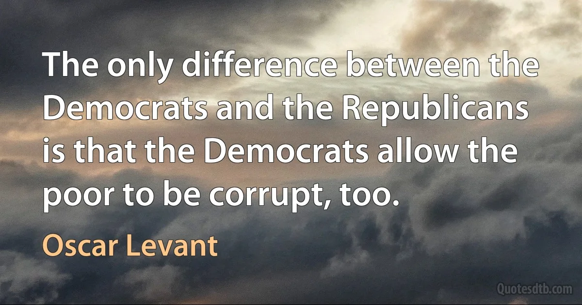 The only difference between the Democrats and the Republicans is that the Democrats allow the poor to be corrupt, too. (Oscar Levant)