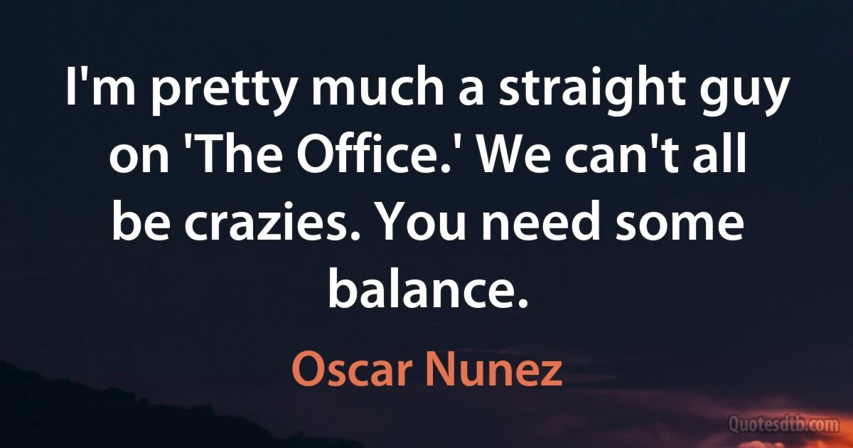 I'm pretty much a straight guy on 'The Office.' We can't all be crazies. You need some balance. (Oscar Nunez)