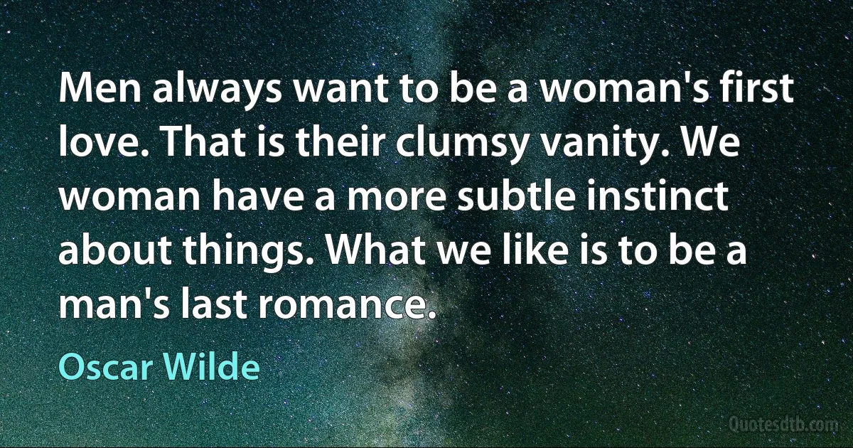 Men always want to be a woman's first love. That is their clumsy vanity. We woman have a more subtle instinct about things. What we like is to be a man's last romance. (Oscar Wilde)