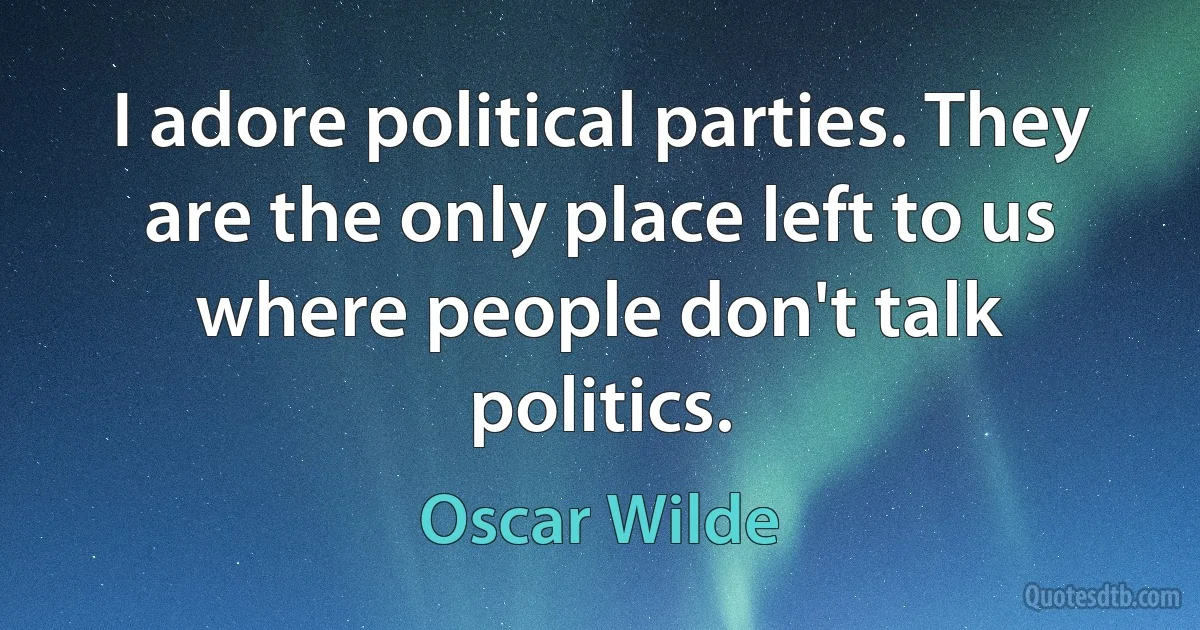 I adore political parties. They are the only place left to us where people don't talk politics. (Oscar Wilde)