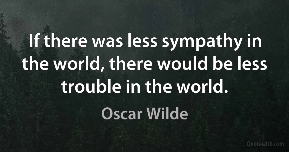 If there was less sympathy in the world, there would be less trouble in the world. (Oscar Wilde)