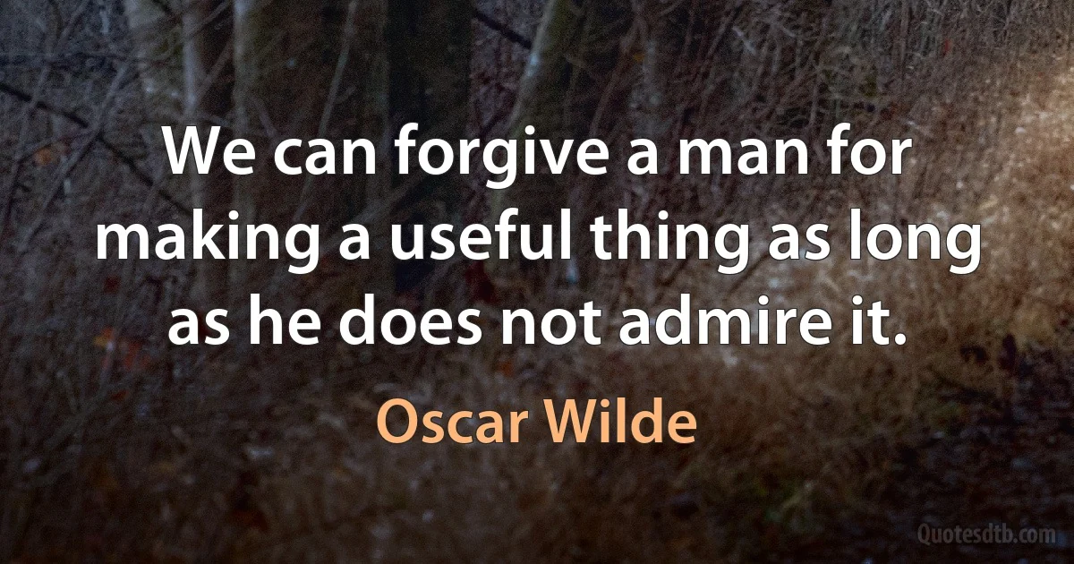 We can forgive a man for making a useful thing as long as he does not admire it. (Oscar Wilde)