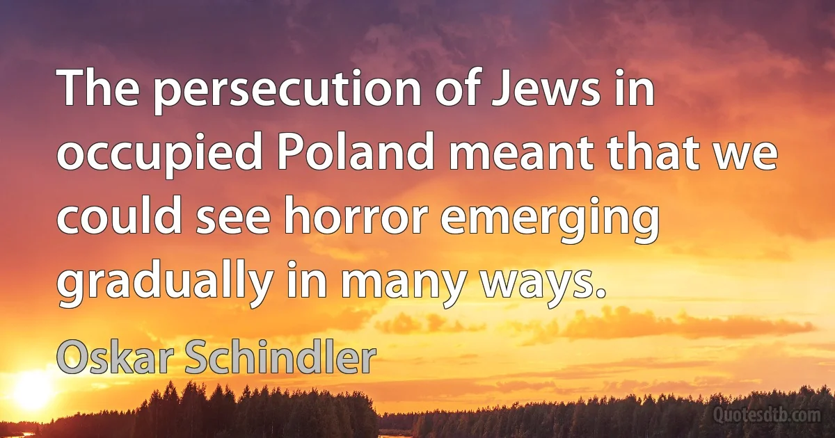 The persecution of Jews in occupied Poland meant that we could see horror emerging gradually in many ways. (Oskar Schindler)