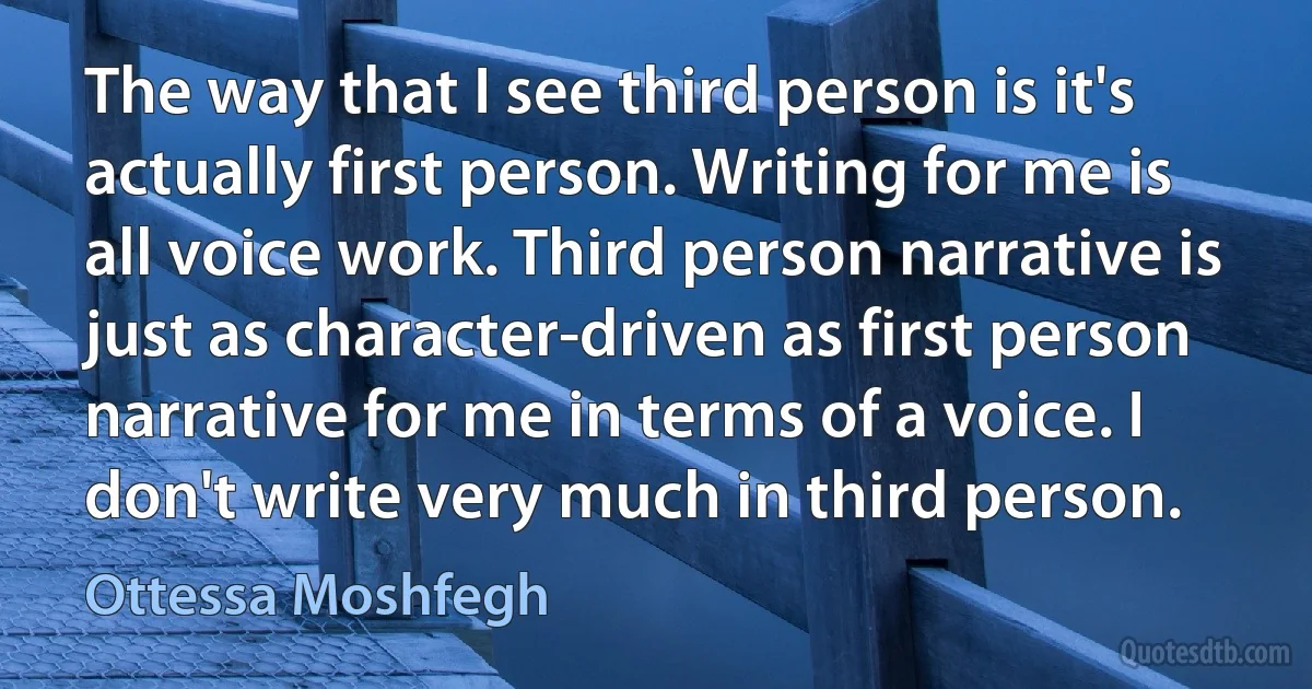 The way that I see third person is it's actually first person. Writing for me is all voice work. Third person narrative is just as character-driven as first person narrative for me in terms of a voice. I don't write very much in third person. (Ottessa Moshfegh)