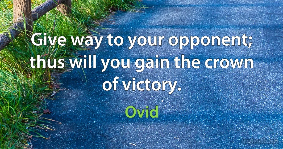 Give way to your opponent; thus will you gain the crown of victory. (Ovid)