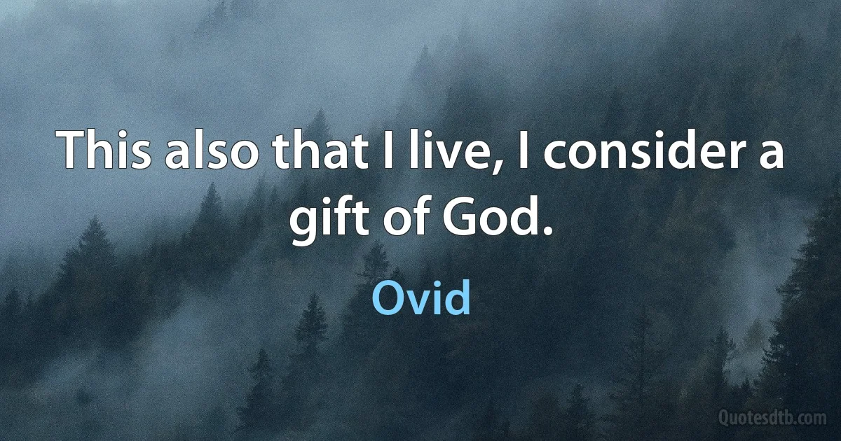 This also that I live, I consider a gift of God. (Ovid)