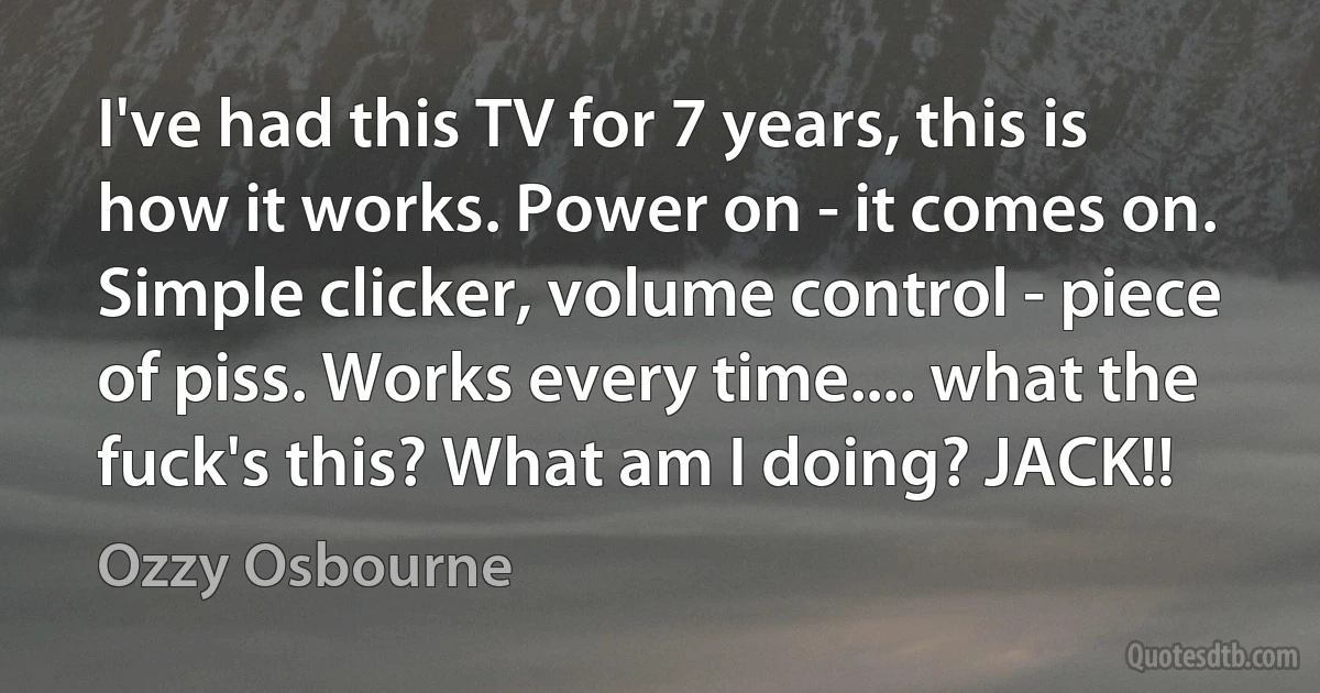 I've had this TV for 7 years, this is how it works. Power on - it comes on. Simple clicker, volume control - piece of piss. Works every time.... what the fuck's this? What am I doing? JACK!! (Ozzy Osbourne)