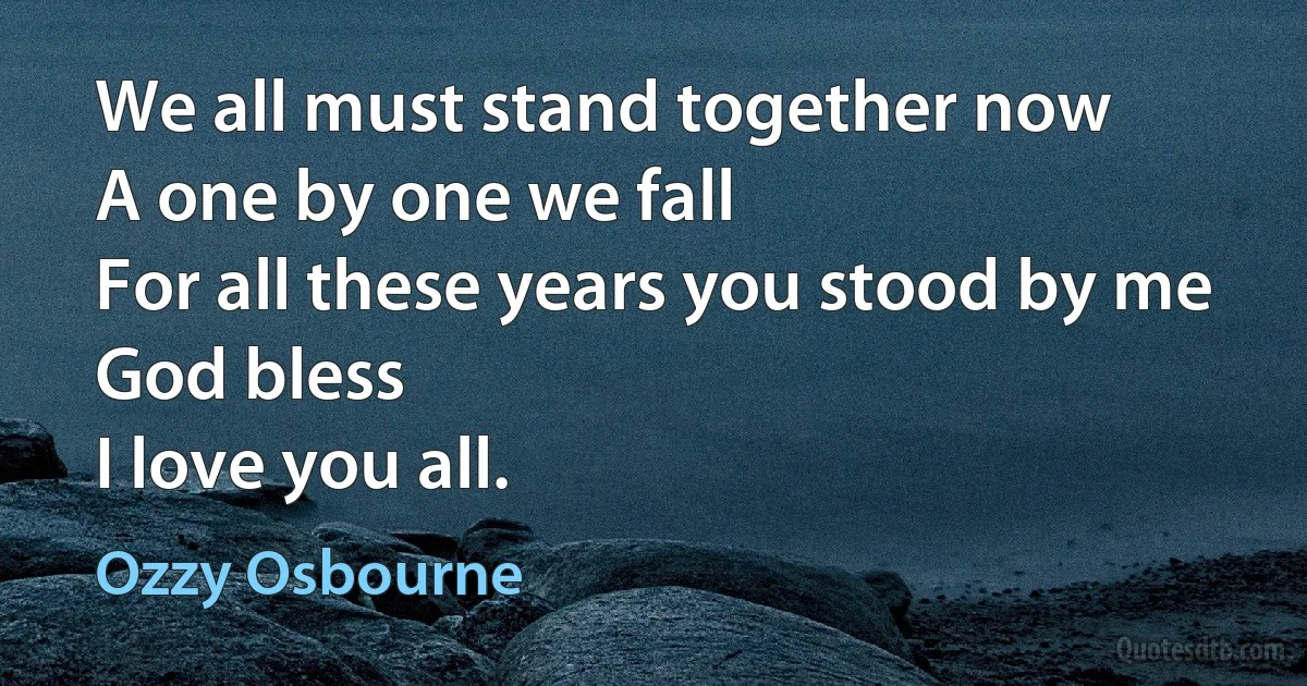 We all must stand together now
A one by one we fall
For all these years you stood by me
God bless
I love you all. (Ozzy Osbourne)