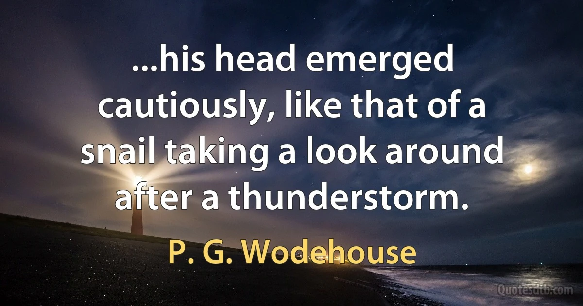 ...his head emerged cautiously, like that of a snail taking a look around after a thunderstorm. (P. G. Wodehouse)