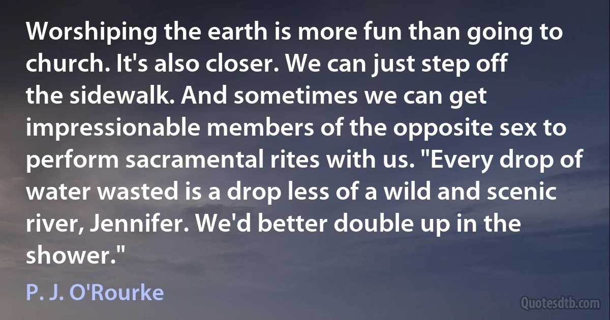 Worshiping the earth is more fun than going to church. It's also closer. We can just step off the sidewalk. And sometimes we can get impressionable members of the opposite sex to perform sacramental rites with us. "Every drop of water wasted is a drop less of a wild and scenic river, Jennifer. We'd better double up in the shower." (P. J. O'Rourke)