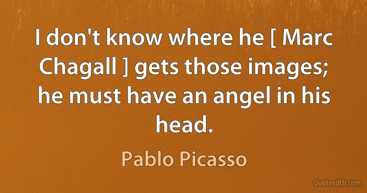 I don't know where he [ Marc Chagall ] gets those images; he must have an angel in his head. (Pablo Picasso)