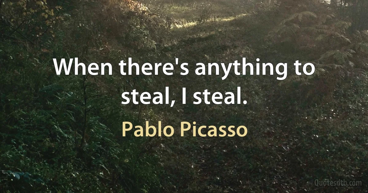 When there's anything to steal, I steal. (Pablo Picasso)