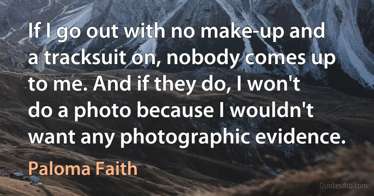 If I go out with no make-up and a tracksuit on, nobody comes up to me. And if they do, I won't do a photo because I wouldn't want any photographic evidence. (Paloma Faith)