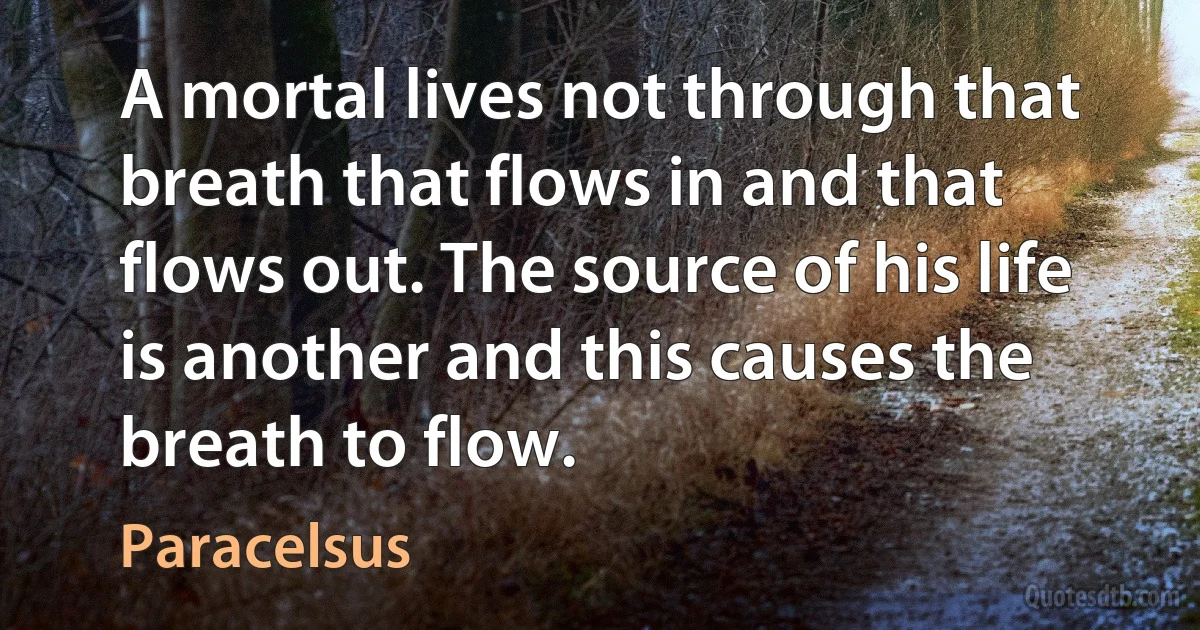 A mortal lives not through that breath that flows in and that flows out. The source of his life is another and this causes the breath to flow. (Paracelsus)