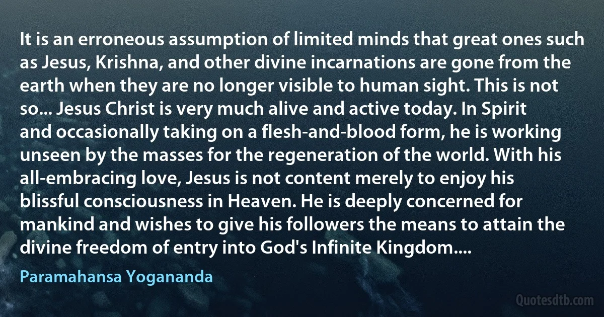 It is an erroneous assumption of limited minds that great ones such as Jesus, Krishna, and other divine incarnations are gone from the earth when they are no longer visible to human sight. This is not so... Jesus Christ is very much alive and active today. In Spirit and occasionally taking on a flesh-and-blood form, he is working unseen by the masses for the regeneration of the world. With his all-embracing love, Jesus is not content merely to enjoy his blissful consciousness in Heaven. He is deeply concerned for mankind and wishes to give his followers the means to attain the divine freedom of entry into God's Infinite Kingdom.... (Paramahansa Yogananda)