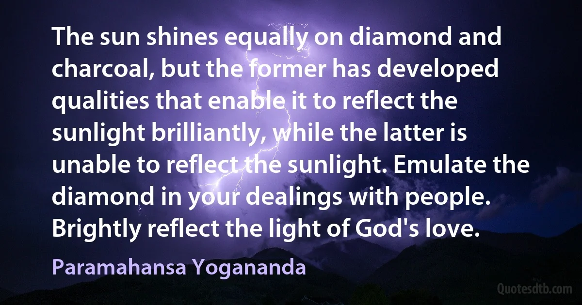 The sun shines equally on diamond and charcoal, but the former has developed qualities that enable it to reflect the sunlight brilliantly, while the latter is unable to reflect the sunlight. Emulate the diamond in your dealings with people. Brightly reflect the light of God's love. (Paramahansa Yogananda)