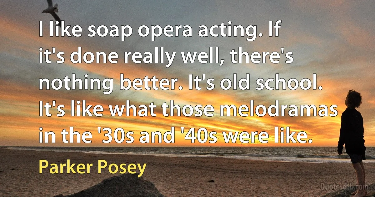 I like soap opera acting. If it's done really well, there's nothing better. It's old school. It's like what those melodramas in the '30s and '40s were like. (Parker Posey)