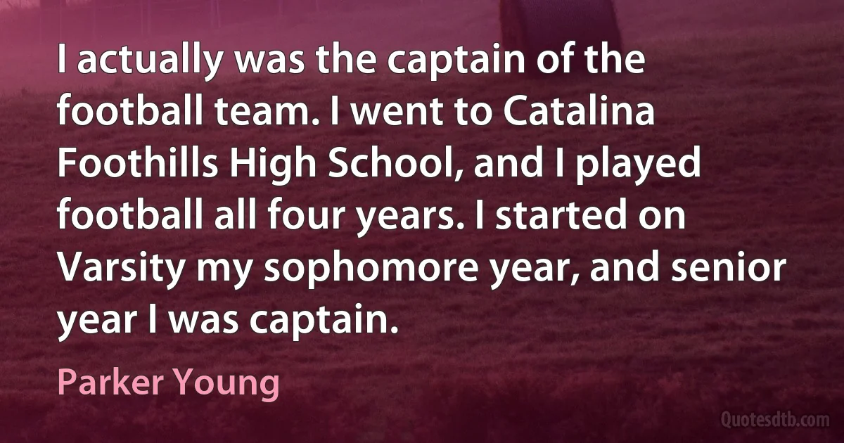 I actually was the captain of the football team. I went to Catalina Foothills High School, and I played football all four years. I started on Varsity my sophomore year, and senior year I was captain. (Parker Young)