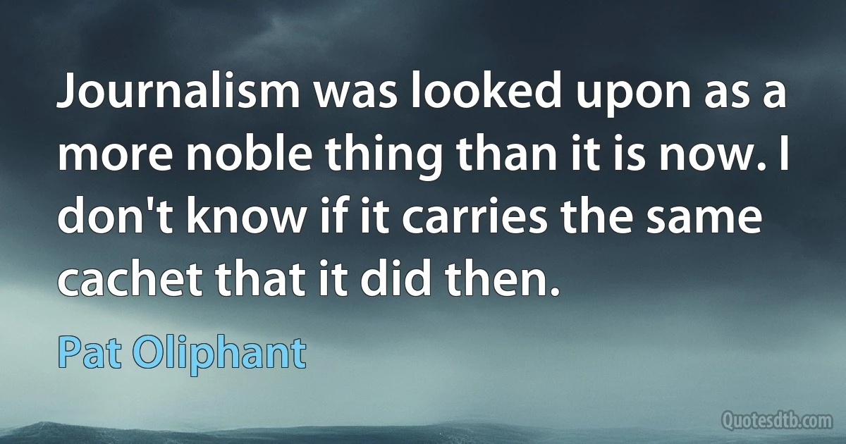 Journalism was looked upon as a more noble thing than it is now. I don't know if it carries the same cachet that it did then. (Pat Oliphant)