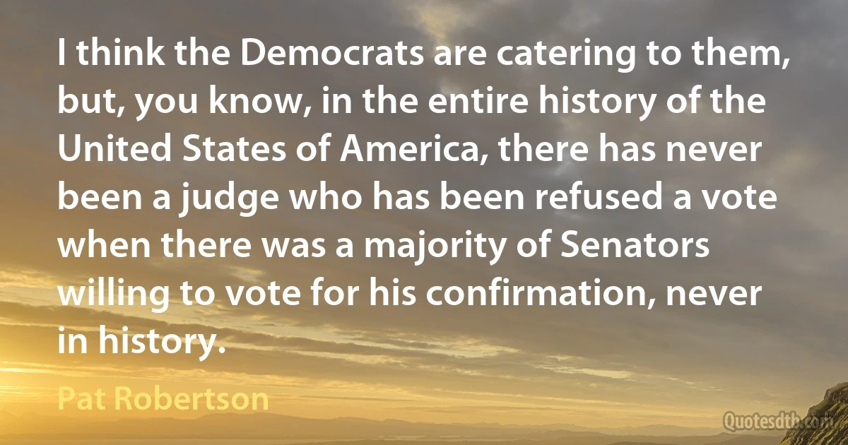 I think the Democrats are catering to them, but, you know, in the entire history of the United States of America, there has never been a judge who has been refused a vote when there was a majority of Senators willing to vote for his confirmation, never in history. (Pat Robertson)