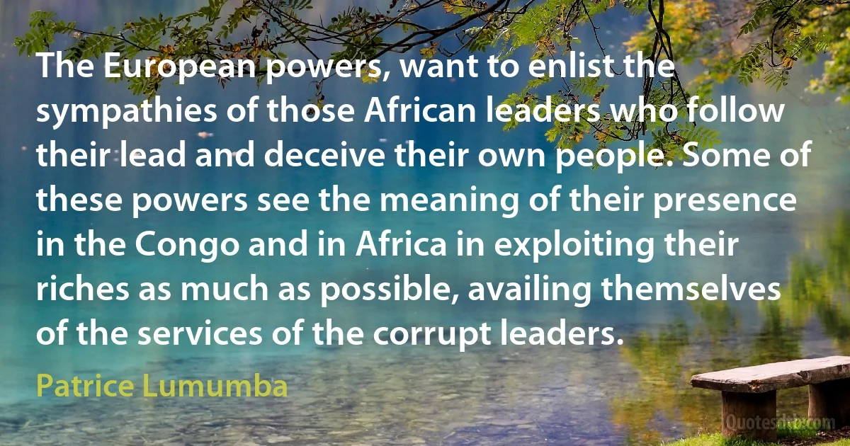 The European powers, want to enlist the sympathies of those African leaders who follow their lead and deceive their own people. Some of these powers see the meaning of their presence in the Congo and in Africa in exploiting their riches as much as possible, availing themselves of the services of the corrupt leaders. (Patrice Lumumba)